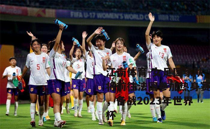 女足国家队将前往法国参加热身赛，备战2023年世界杯